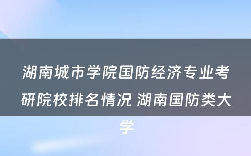 湖南城市学院国防经济专业考研院校排名情况 湖南国防类大学