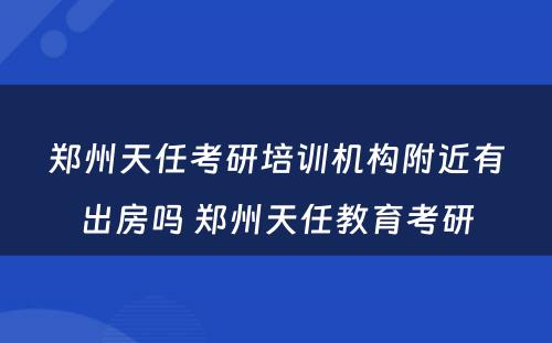 郑州天任考研培训机构附近有出房吗 郑州天任教育考研