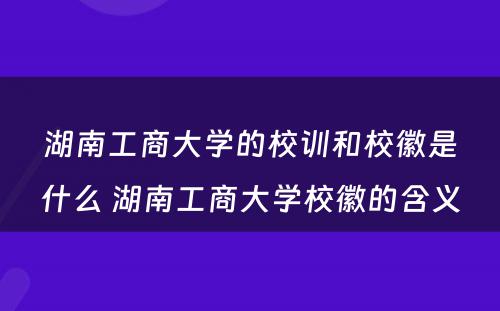 湖南工商大学的校训和校徽是什么 湖南工商大学校徽的含义