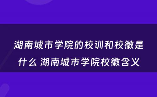湖南城市学院的校训和校徽是什么 湖南城市学院校徽含义