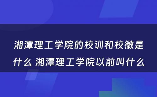 湘潭理工学院的校训和校徽是什么 湘潭理工学院以前叫什么