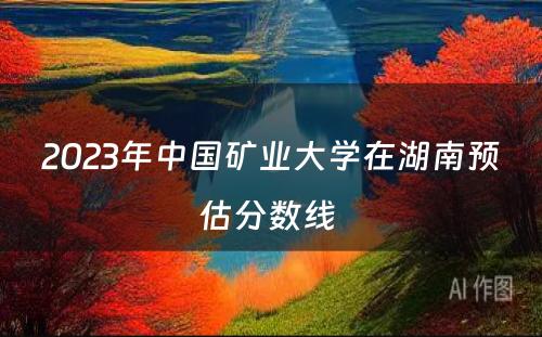 2023年中国矿业大学在湖南预估分数线 