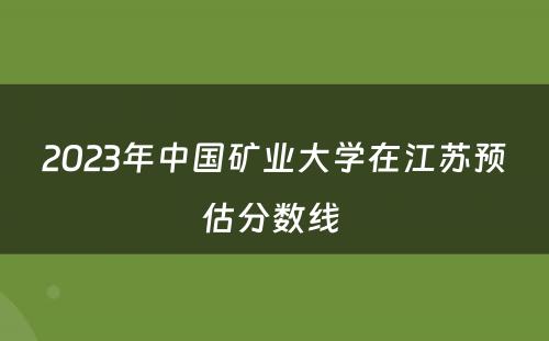 2023年中国矿业大学在江苏预估分数线 