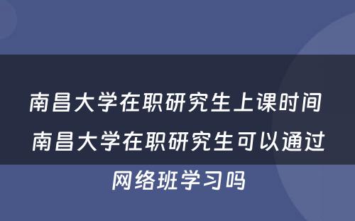 南昌大学在职研究生上课时间 南昌大学在职研究生可以通过网络班学习吗