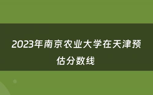2023年南京农业大学在天津预估分数线 
