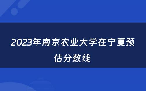 2023年南京农业大学在宁夏预估分数线 