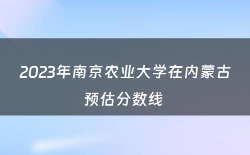 2023年南京农业大学在内蒙古预估分数线 