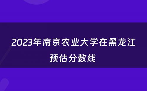 2023年南京农业大学在黑龙江预估分数线 