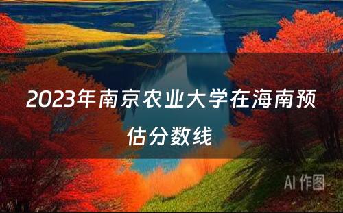 2023年南京农业大学在海南预估分数线 