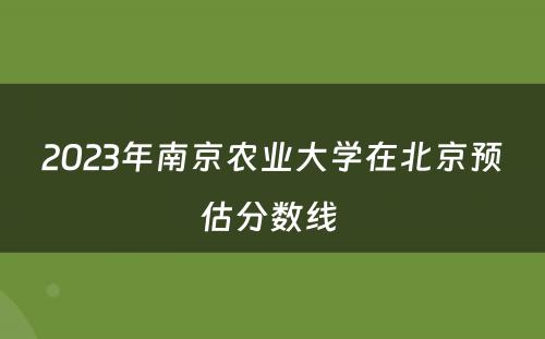 2023年南京农业大学在北京预估分数线 