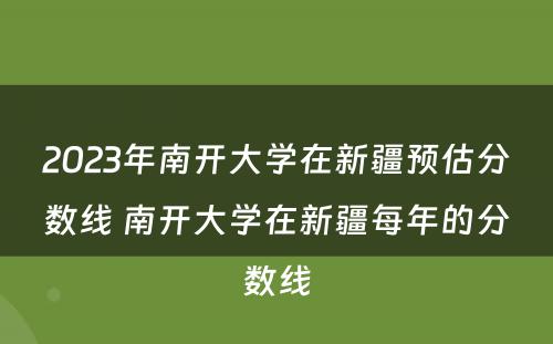 2023年南开大学在新疆预估分数线 南开大学在新疆每年的分数线