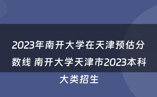 2023年南开大学在天津预估分数线 南开大学天津市2023本科大类招生
