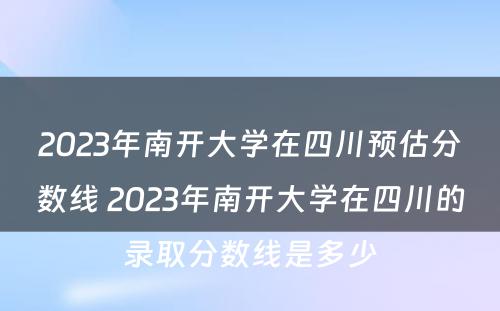 2023年南开大学在四川预估分数线 2023年南开大学在四川的录取分数线是多少