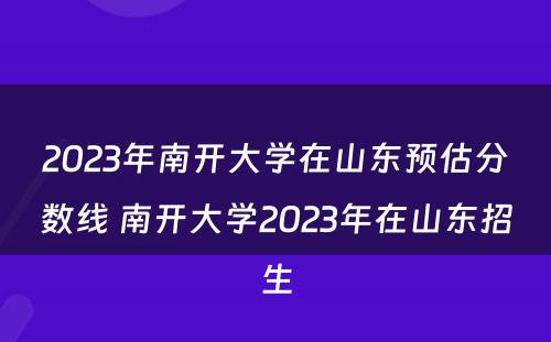 2023年南开大学在山东预估分数线 南开大学2023年在山东招生