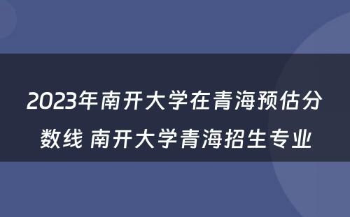 2023年南开大学在青海预估分数线 南开大学青海招生专业