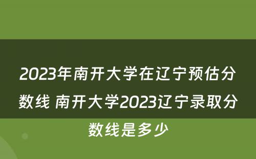 2023年南开大学在辽宁预估分数线 南开大学2023辽宁录取分数线是多少