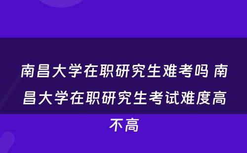 南昌大学在职研究生难考吗 南昌大学在职研究生考试难度高不高