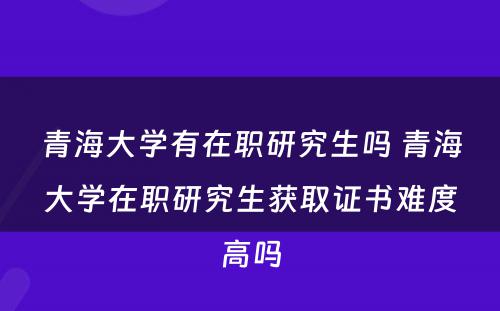 青海大学有在职研究生吗 青海大学在职研究生获取证书难度高吗