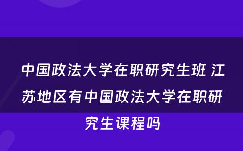 中国政法大学在职研究生班 江苏地区有中国政法大学在职研究生课程吗