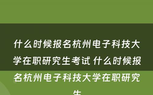 什么时候报名杭州电子科技大学在职研究生考试 什么时候报名杭州电子科技大学在职研究生