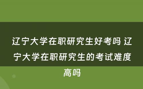 辽宁大学在职研究生好考吗 辽宁大学在职研究生的考试难度高吗