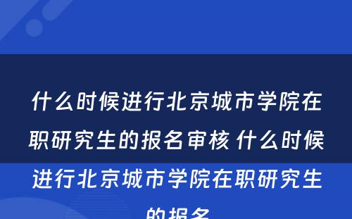 什么时候进行北京城市学院在职研究生的报名审核 什么时候进行北京城市学院在职研究生的报名