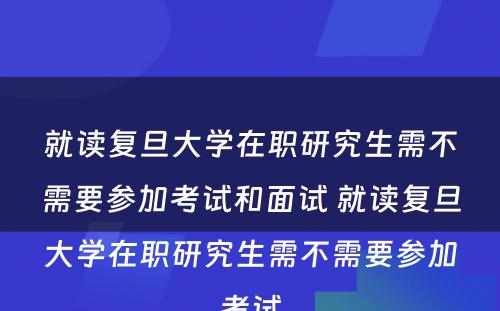 就读复旦大学在职研究生需不需要参加考试和面试 就读复旦大学在职研究生需不需要参加考试