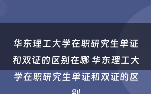 华东理工大学在职研究生单证和双证的区别在哪 华东理工大学在职研究生单证和双证的区别