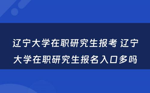 辽宁大学在职研究生报考 辽宁大学在职研究生报名入口多吗