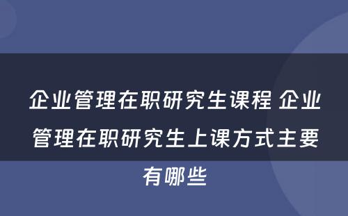 企业管理在职研究生课程 企业管理在职研究生上课方式主要有哪些