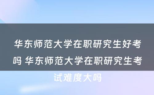 华东师范大学在职研究生好考吗 华东师范大学在职研究生考试难度大吗