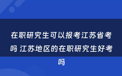 在职研究生可以报考江苏省考吗 江苏地区的在职研究生好考吗