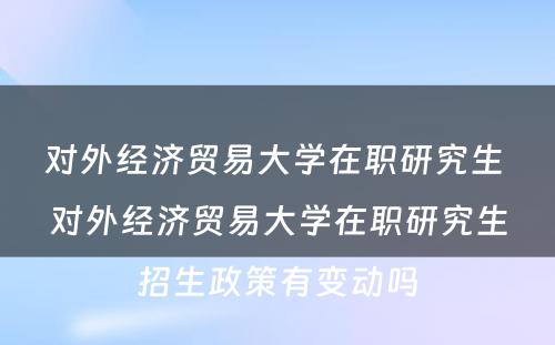 对外经济贸易大学在职研究生 对外经济贸易大学在职研究生招生政策有变动吗