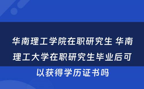 华南理工学院在职研究生 华南理工大学在职研究生毕业后可以获得学历证书吗