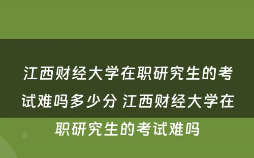 江西财经大学在职研究生的考试难吗多少分 江西财经大学在职研究生的考试难吗