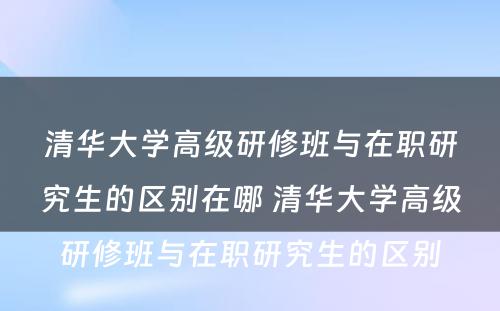 清华大学高级研修班与在职研究生的区别在哪 清华大学高级研修班与在职研究生的区别