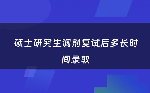  硕士研究生调剂复试后多长时间录取