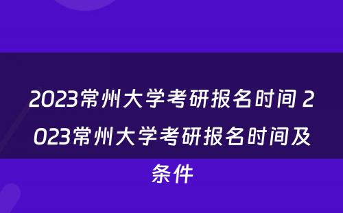 2023常州大学考研报名时间 2023常州大学考研报名时间及条件