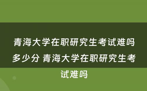 青海大学在职研究生考试难吗多少分 青海大学在职研究生考试难吗