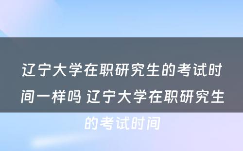 辽宁大学在职研究生的考试时间一样吗 辽宁大学在职研究生的考试时间