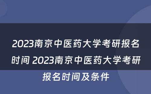 2023南京中医药大学考研报名时间 2023南京中医药大学考研报名时间及条件