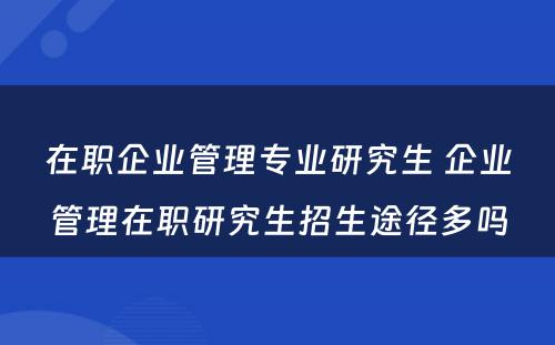 在职企业管理专业研究生 企业管理在职研究生招生途径多吗