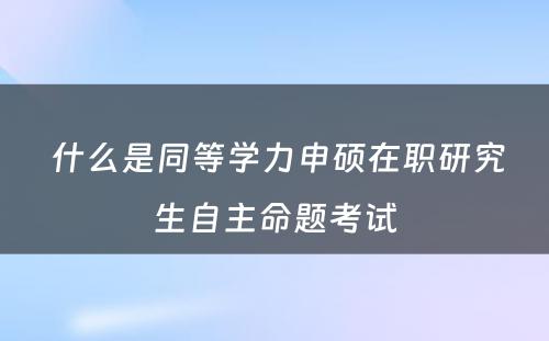  什么是同等学力申硕在职研究生自主命题考试