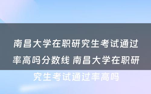 南昌大学在职研究生考试通过率高吗分数线 南昌大学在职研究生考试通过率高吗