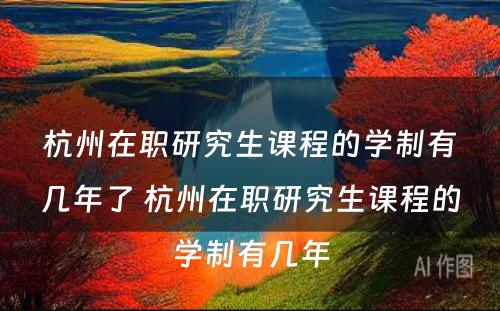 杭州在职研究生课程的学制有几年了 杭州在职研究生课程的学制有几年