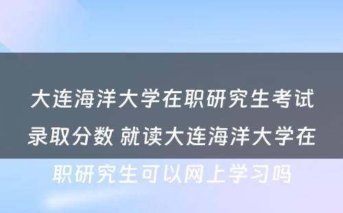 大连海洋大学在职研究生考试录取分数 就读大连海洋大学在职研究生可以网上学习吗