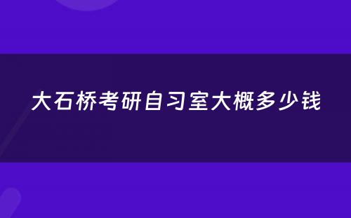 大石桥考研自习室大概多少钱