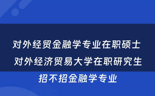 对外经贸金融学专业在职硕士 对外经济贸易大学在职研究生招不招金融学专业