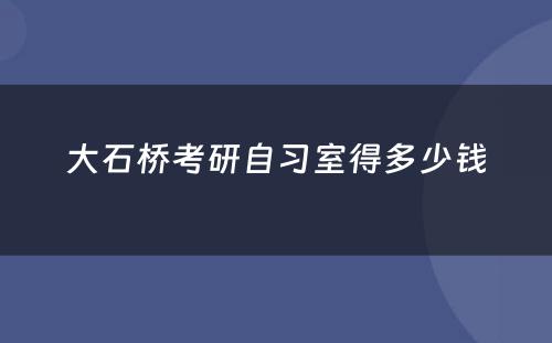 大石桥考研自习室得多少钱