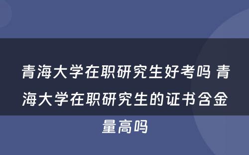 青海大学在职研究生好考吗 青海大学在职研究生的证书含金量高吗